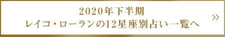 2020年下半期 レイコ・ローランの12星座別占い一覧へ