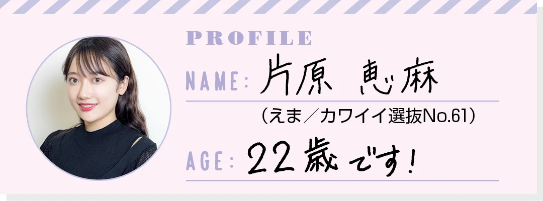 PROFILE NAME：片原恵麻（えま／カワイイ選抜No.61） AGE：22歳です！