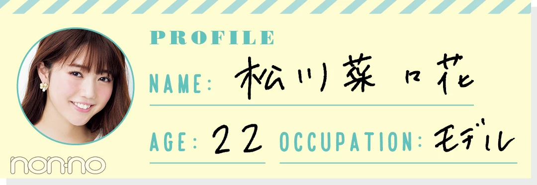 PROFILE NAME：松川菜々花 AGE：22 OCCUPATION：モデル
