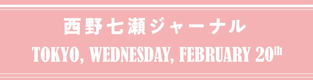 西野七瀬ジャーナル　TOKYO, WEDNESDAY, FEBRUARY 20th
