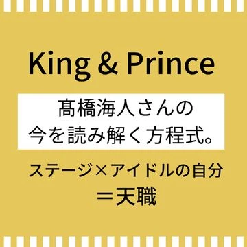 【King &amp; Prince】髙橋海人さんの今を読み解く方程式。ステージ×アイドルの自分＝天職
